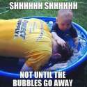 shhhhhh shhhhhh not until the bubbles go away.jpg